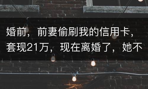 婚前，前妻偷刷我的信用卡，套现21万，现在离婚了，她不愿意还这个钱，我能起诉吗