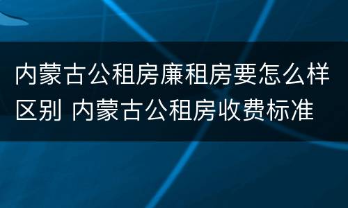 内蒙古公租房廉租房要怎么样区别 内蒙古公租房收费标准