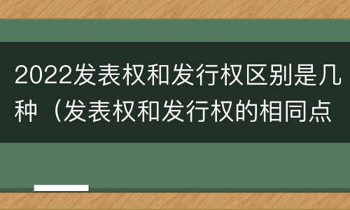 2022发表权和发行权区别是几种（发表权和发行权的相同点）