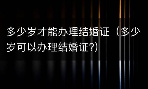 多少岁才能办理结婚证（多少岁可以办理结婚证?）