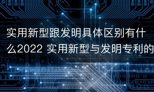 实用新型跟发明具体区别有什么2022 实用新型与发明专利的区别有哪些