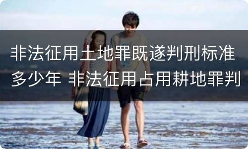 非法征用土地罪既遂判刑标准多少年 非法征用占用耕地罪判决