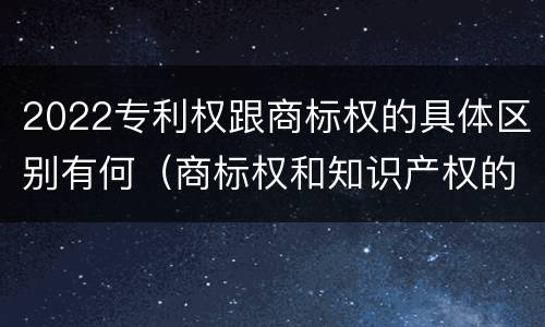 2022专利权跟商标权的具体区别有何（商标权和知识产权的区别）