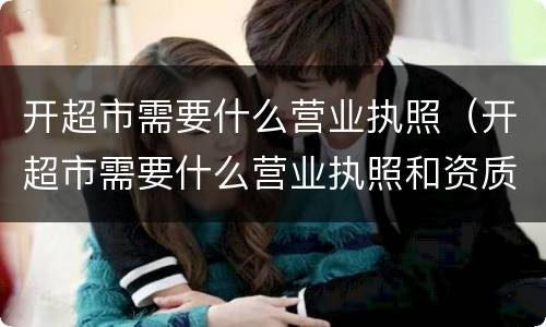 开超市需要什么营业执照（开超市需要什么营业执照和资质）