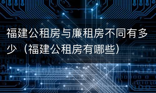 福建公租房与廉租房不同有多少（福建公租房有哪些）