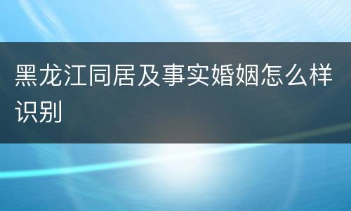 黑龙江同居及事实婚姻怎么样识别
