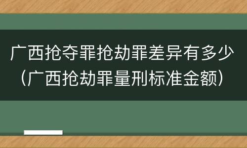 广西抢夺罪抢劫罪差异有多少（广西抢劫罪量刑标准金额）