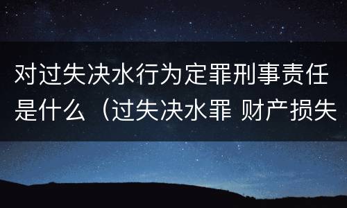 对过失决水行为定罪刑事责任是什么（过失决水罪 财产损失标准）