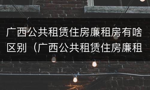广西公共租赁住房廉租房有啥区别（广西公共租赁住房廉租房有啥区别吗）