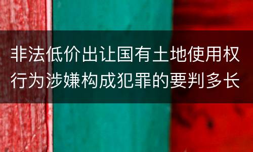 非法低价出让国有土地使用权行为涉嫌构成犯罪的要判多长时间