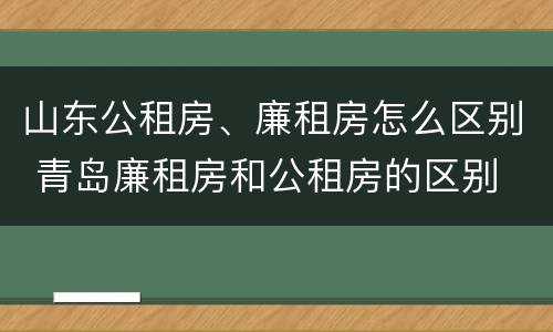 山东公租房、廉租房怎么区别 青岛廉租房和公租房的区别