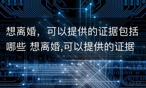 想离婚，可以提供的证据包括哪些 想离婚,可以提供的证据包括哪些内容