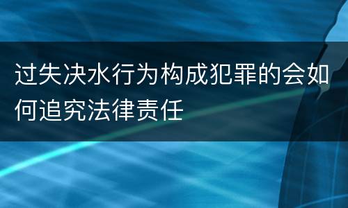 过失决水行为构成犯罪的会如何追究法律责任