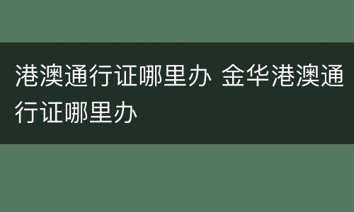 港澳通行证哪里办 金华港澳通行证哪里办