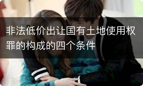 非法低价出让国有土地使用权罪的构成的四个条件