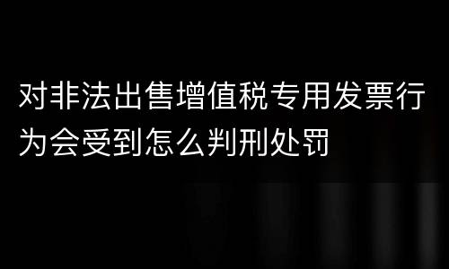 对非法出售增值税专用发票行为会受到怎么判刑处罚
