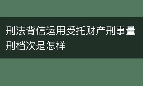 刑法背信运用受托财产刑事量刑档次是怎样