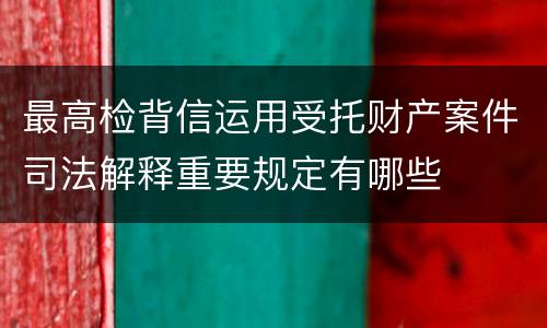 最高检背信运用受托财产案件司法解释重要规定有哪些