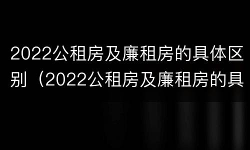 2022公租房及廉租房的具体区别(2022公租房及廉租房的具体区别是什么)