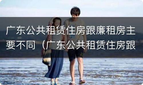 广东公共租赁住房跟廉租房主要不同（广东公共租赁住房跟廉租房主要不同之处）