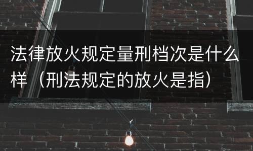 法律放火规定量刑档次是什么样（刑法规定的放火是指）