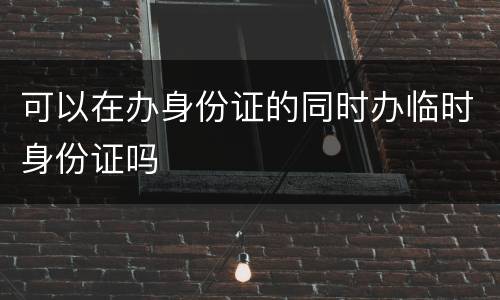 可以在办身份证的同时办临时身份证吗