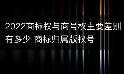 2022商标权与商号权主要差别有多少 商标归属版权号