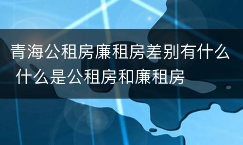 青海公租房廉租房差别有什么 什么是公租房和廉租房