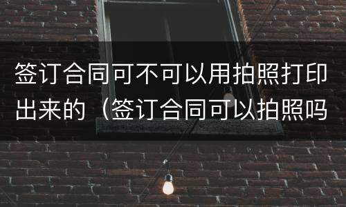 签订合同可不可以用拍照打印出来的（签订合同可以拍照吗）