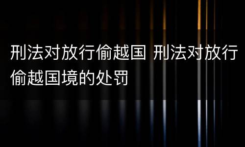 刑法对放行偷越国 刑法对放行偷越国境的处罚
