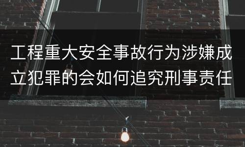 工程重大安全事故行为涉嫌成立犯罪的会如何追究刑事责任