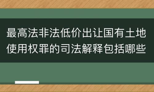 最高法非法低价出让国有土地使用权罪的司法解释包括哪些重要规定