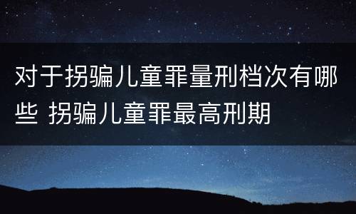 对于拐骗儿童罪量刑档次有哪些 拐骗儿童罪最高刑期