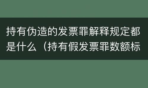 持有伪造的发票罪解释规定都是什么（持有假发票罪数额标准）