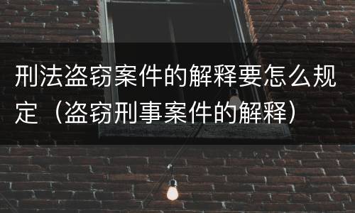 刑法盗窃案件的解释要怎么规定（盗窃刑事案件的解释）