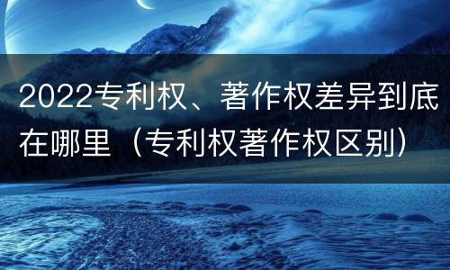 2022专利权、著作权差异到底在哪里（专利权著作权区别）