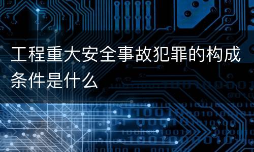 工程重大安全事故犯罪的构成条件是什么