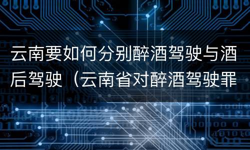 云南要如何分别醉酒驾驶与酒后驾驶（云南省对醉酒驾驶罪是否有新的量刑标准）