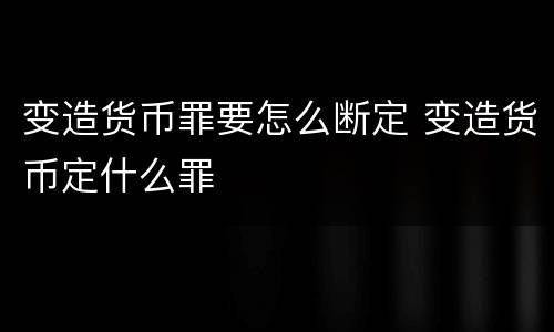 变造货币罪要怎么断定 变造货币定什么罪