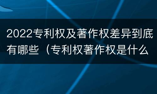 2022专利权及著作权差异到底有哪些（专利权著作权是什么意思）