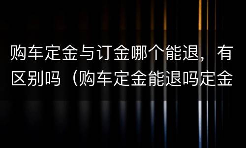 购车定金与订金哪个能退，有区别吗（购车定金能退吗定金与订金的区别）