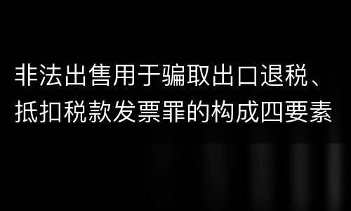 非法出售用于骗取出口退税、抵扣税款发票罪的构成四要素具体是什么
