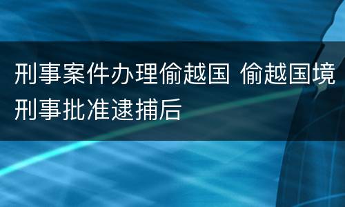 刑事案件办理偷越国 偷越国境刑事批准逮捕后