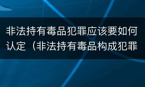 非法持有毒品犯罪应该要如何认定（非法持有毒品构成犯罪吗）