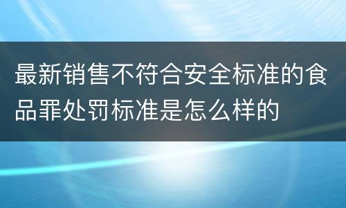 最新销售不符合安全标准的食品罪处罚标准是怎么样的
