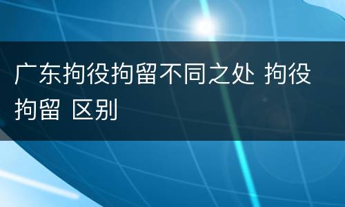 广东拘役拘留不同之处 拘役 拘留 区别