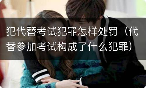 犯代替考试犯罪怎样处罚（代替参加考试构成了什么犯罪）