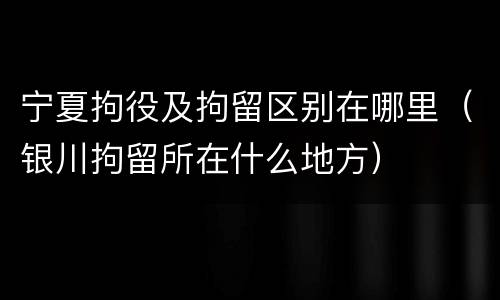 宁夏拘役及拘留区别在哪里（银川拘留所在什么地方）