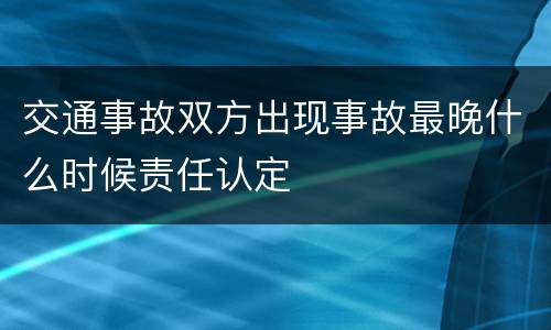 交通事故双方出现事故最晚什么时候责任认定