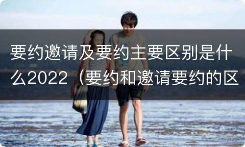 要约邀请及要约主要区别是什么2022（要约和邀请要约的区别）